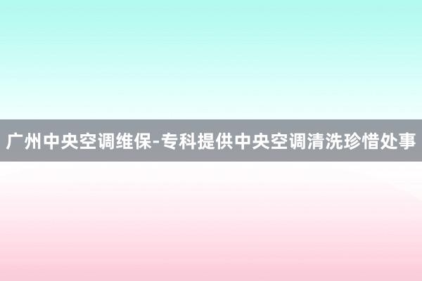 广州中央空调维保-专科提供中央空调清洗珍惜处事