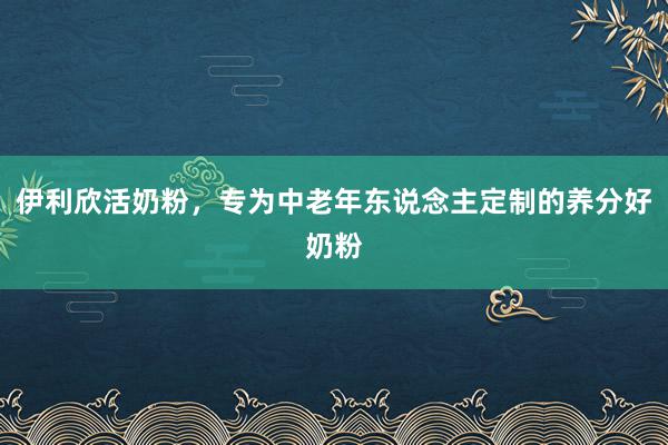 伊利欣活奶粉，专为中老年东说念主定制的养分好奶粉