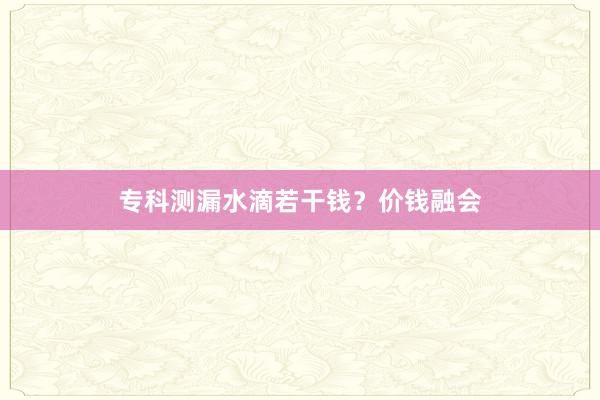 专科测漏水滴若干钱？价钱融会