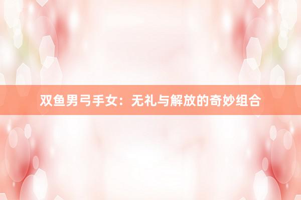 双鱼男弓手女：无礼与解放的奇妙组合